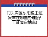 门头沟区东阳焊工证复审在哪里办理(焊工证复审地点)