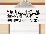 石景山区东阳焊工证复审在哪里办理(石景山东阳焊工复审)
