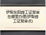 伊犁东阳焊工证复审在哪里办理(伊犁焊工证复审点)