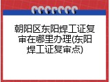 朝阳区东阳焊工证复审在哪里办理(东阳焊工证复审点)