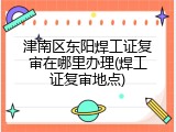 津南区东阳焊工证复审在哪里办理(焊工证复审地点)