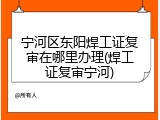 宁河区东阳焊工证复审在哪里办理(焊工证复审宁河)