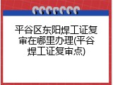 平谷区东阳焊工证复审在哪里办理(平谷焊工证复审点)