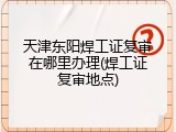 天津东阳焊工证复审在哪里办理(焊工证复审地点)