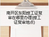 南开区东阳焊工证复审在哪里办理(焊工证复审地点)