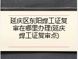 延庆区东阳焊工证复审在哪里办理(延庆焊工证复审点)
