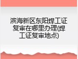 滨海新区东阳焊工证复审在哪里办理(焊工证复审地点)