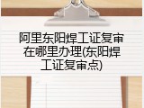 阿里东阳焊工证复审在哪里办理(东阳焊工证复审点)