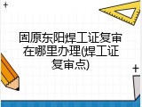 固原东阳焊工证复审在哪里办理(焊工证复审点)