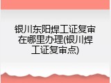 银川东阳焊工证复审在哪里办理(银川焊工证复审点)