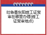 吐鲁番东阳焊工证复审在哪里办理(焊工证复审地点)