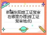新疆东阳焊工证复审在哪里办理(焊工证复审地点)
