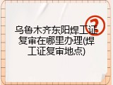 乌鲁木齐东阳焊工证复审在哪里办理(焊工证复审地点)