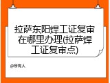 拉萨东阳焊工证复审在哪里办理(拉萨焊工证复审点)