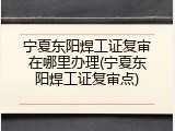 宁夏东阳焊工证复审在哪里办理(宁夏东阳焊工证复审点)