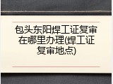 包头东阳焊工证复审在哪里办理(焊工证复审地点)