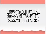 巴彦淖尔东阳焊工证复审在哪里办理(巴彦淖尔焊工证复审)