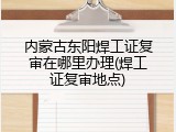 内蒙古东阳焊工证复审在哪里办理(焊工证复审地点)