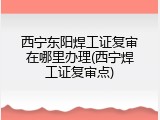 西宁东阳焊工证复审在哪里办理(西宁焊工证复审点)