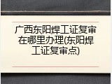 广西东阳焊工证复审在哪里办理(东阳焊工证复审点)