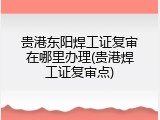 贵港东阳焊工证复审在哪里办理(贵港焊工证复审点)