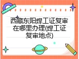西藏东阳焊工证复审在哪里办理(焊工证复审地点)