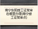 南宁东阳焊工证复审在哪里办理(南宁焊工证复审点)