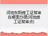 河池东阳焊工证复审在哪里办理(河池焊工证复审点)
