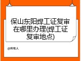 保山东阳焊工证复审在哪里办理(焊工证复审地点)