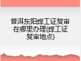 普洱东阳焊工证复审在哪里办理(焊工证复审地点)