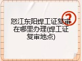 怒江东阳焊工证复审在哪里办理(焊工证复审地点)