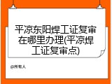 平凉东阳焊工证复审在哪里办理(平凉焊工证复审点)