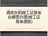 酒泉东阳焊工证复审在哪里办理(焊工证复审酒泉)