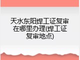 天水东阳焊工证复审在哪里办理(焊工证复审地点)