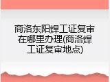 商洛东阳焊工证复审在哪里办理(商洛焊工证复审地点)