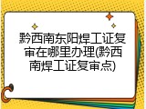 黔西南东阳焊工证复审在哪里办理(黔西南焊工证复审点)