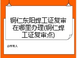 铜仁东阳焊工证复审在哪里办理(铜仁焊工证复审点)