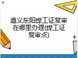 遵义东阳焊工证复审在哪里办理(焊工证复审点)
