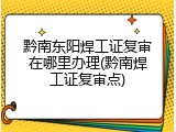 黔南东阳焊工证复审在哪里办理(黔南焊工证复审点)