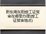 黔东南东阳焊工证复审在哪里办理(焊工证复审地点)
