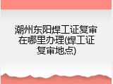 潮州东阳焊工证复审在哪里办理(焊工证复审地点)