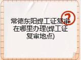 常德东阳焊工证复审在哪里办理(焊工证复审地点)