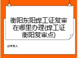 衡阳东阳焊工证复审在哪里办理(焊工证衡阳复审点)