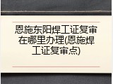 恩施东阳焊工证复审在哪里办理(恩施焊工证复审点)