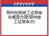 鄂州东阳焊工证复审在哪里办理(鄂州焊工证复审点)
