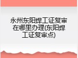 永州东阳焊工证复审在哪里办理(东阳焊工证复审点)
