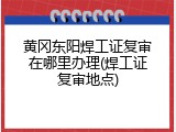 黄冈东阳焊工证复审在哪里办理(焊工证复审地点)