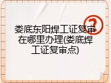 娄底东阳焊工证复审在哪里办理(娄底焊工证复审点)