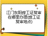江门东阳焊工证复审在哪里办理(焊工证复审地点)