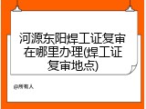 河源东阳焊工证复审在哪里办理(焊工证复审地点)